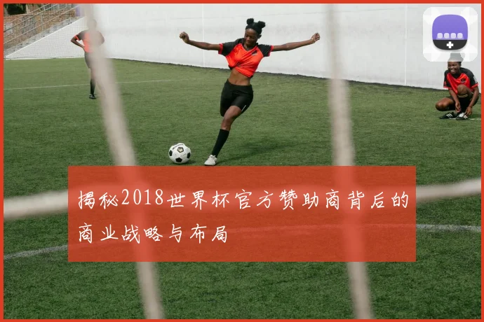 揭秘2018世界杯官方赞助商背后的商业战略与布局