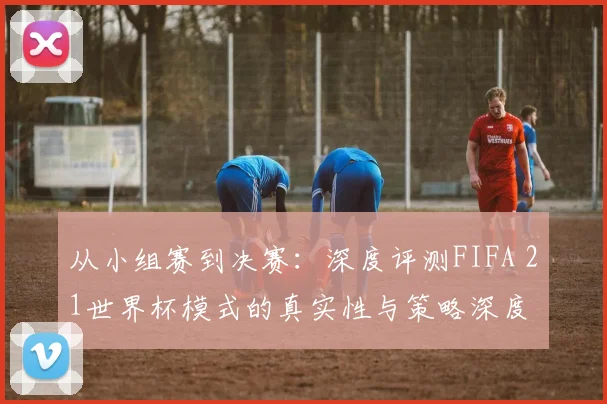 从小组赛到决赛:深度评测FIFA 21世界杯模式的真实性与策略深度