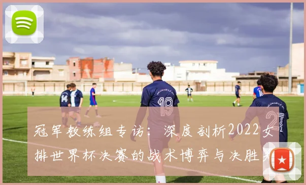 冠军教练组专访：深度剖析2022女排世界杯决赛的战术博弈与决胜关键