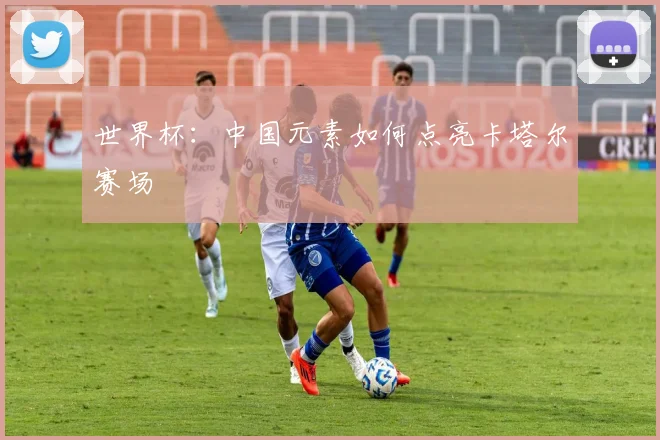 世界杯：中国元素如何点亮卡塔尔赛场