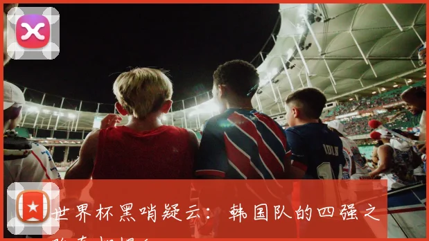 世界杯黑哨疑云：韩国队的四强之路真相揭秘