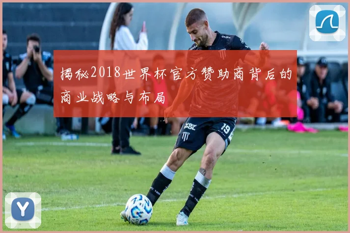 揭秘2018世界杯官方赞助商背后的商业战略与布局