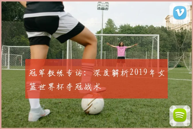 冠军教练专访：深度解析2019年女篮世界杯夺冠战术