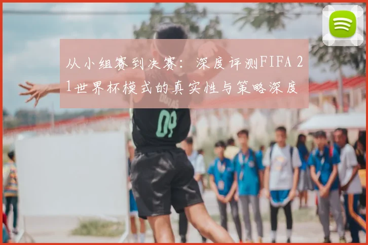 从小组赛到决赛:深度评测FIFA 21世界杯模式的真实性与策略深度